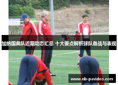 加纳国奥队近期动态汇总 十大要点解析球队备战与表现