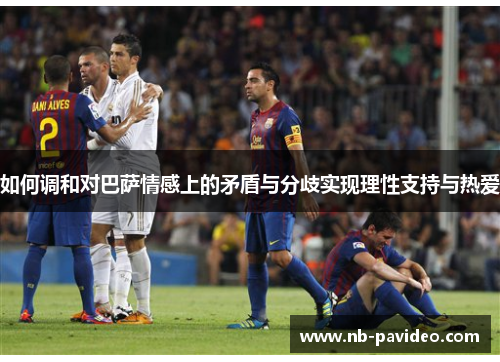 如何调和对巴萨情感上的矛盾与分歧实现理性支持与热爱