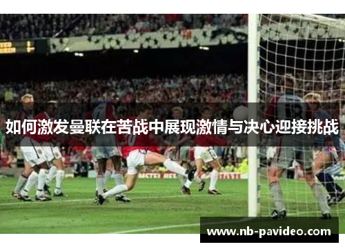 如何激发曼联在苦战中展现激情与决心迎接挑战