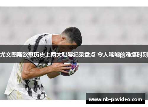 尤文图斯欧冠历史上两大耻辱纪录盘点 令人唏嘘的难堪时刻
