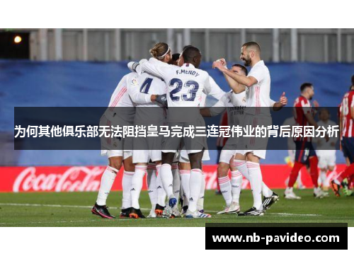 为何其他俱乐部无法阻挡皇马完成三连冠伟业的背后原因分析