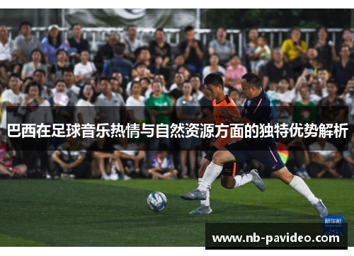 巴西在足球音乐热情与自然资源方面的独特优势解析