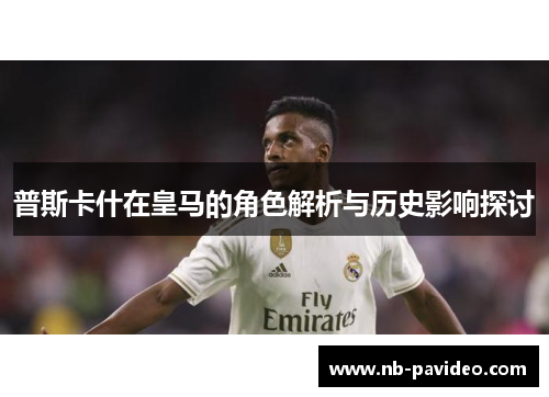 普斯卡什在皇马的角色解析与历史影响探讨