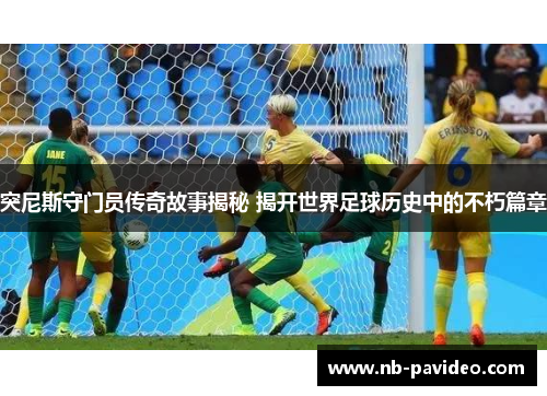 突尼斯守门员传奇故事揭秘 揭开世界足球历史中的不朽篇章