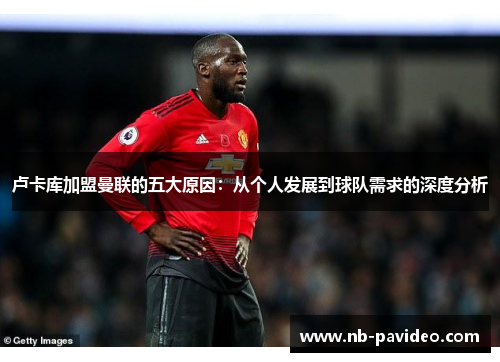 卢卡库加盟曼联的五大原因:从个人发展到球队需求的深度分析 卢卡库加盟曼联的五大原因:从个人发展到球队需求的深度分析