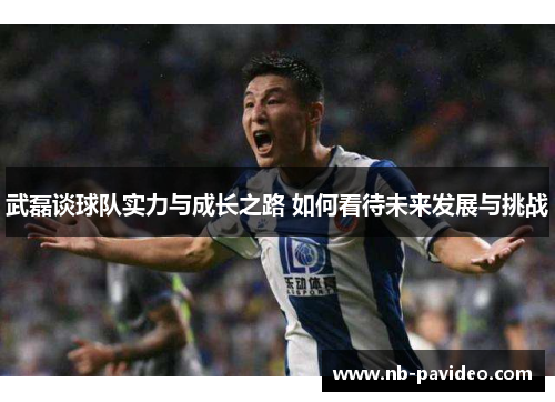 武磊谈球队实力与成长之路 如何看待未来发展与挑战