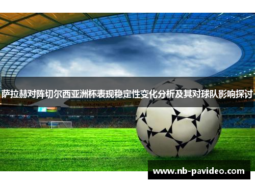 萨拉赫对阵切尔西亚洲杯表现稳定性变化分析及其对球队影响探讨 萨拉赫对阵切尔西亚洲杯表现稳定性变化分析及其对球队影响探讨