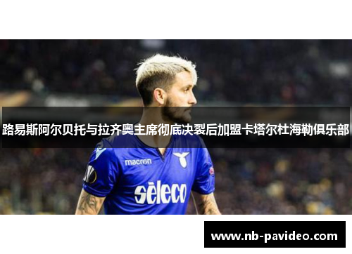 路易斯阿尔贝托与拉齐奥主席彻底决裂后加盟卡塔尔杜海勒俱乐部 路易斯阿尔贝托与拉齐奥主席彻底决裂后加盟卡塔尔杜海勒俱乐部