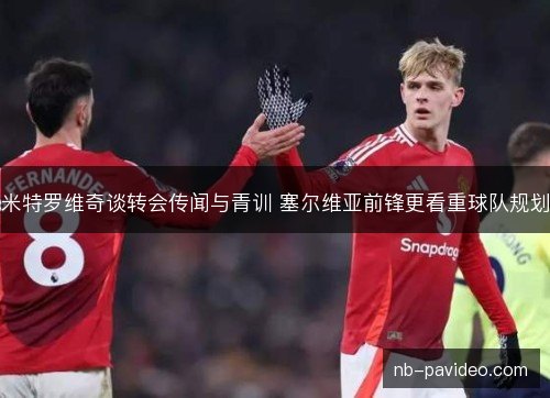 米特罗维奇谈转会传闻与青训 塞尔维亚前锋更看重球队规划 米特罗维奇谈转会传闻与青训 塞尔维亚前锋更看重球队规划